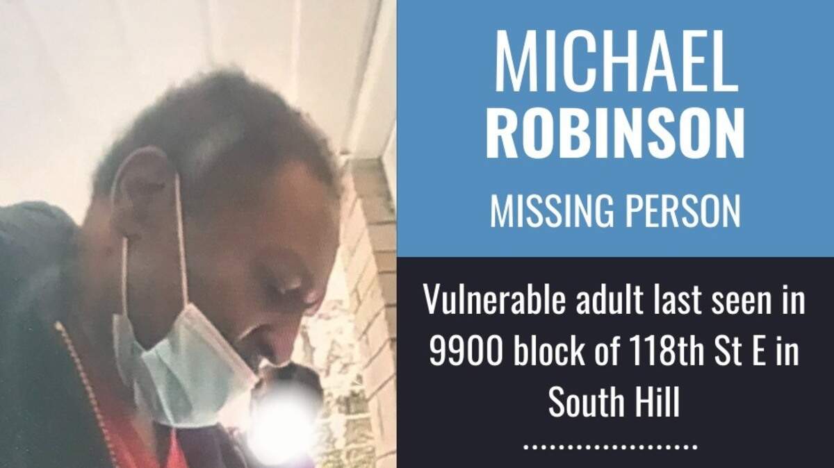 Michael Robinson is a vulnerable adult who was missing from the South Hill area Tuesday, Pierce County Sheriff’s Department deputies said. He was last seen walking away from his family home near the 9900 block of 118th Street East.